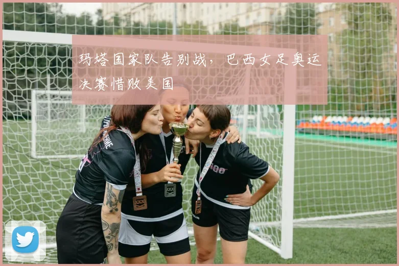 玛塔国家队告别战，巴西女足奥运决赛惜败美国