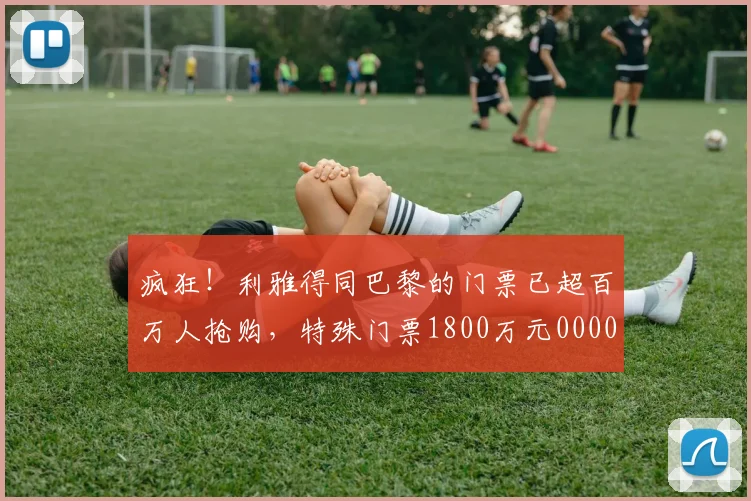 疯狂！利雅得同巴黎的门票已超百万人抢购，特殊门票1800万元0000644