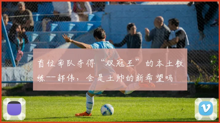 首位率队夺得“双冠王”的本土教练--郝伟，会是土帅的新希望吗
