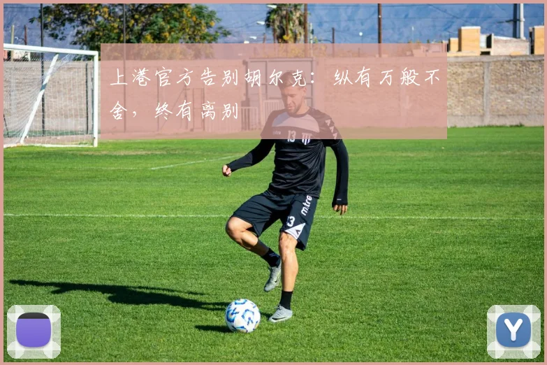 上港官方告别胡尔克：纵有万般不舍，终有离别