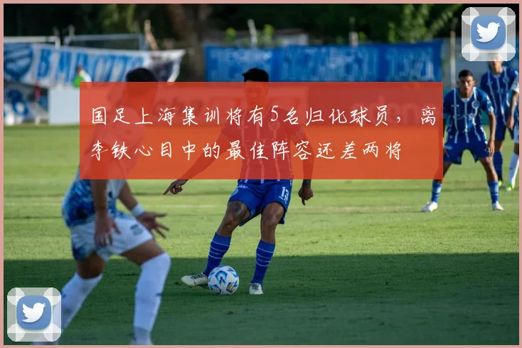 国足上海集训将有5名归化球员，离李铁心目中的最佳阵容还差两将