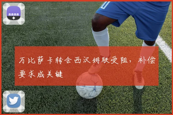 万比萨卡转会西汉姆联受阻，补偿要求成关键