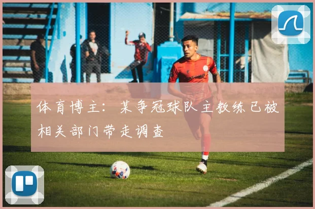 体育博主：某争冠球队主教练已被相关部门带走调查