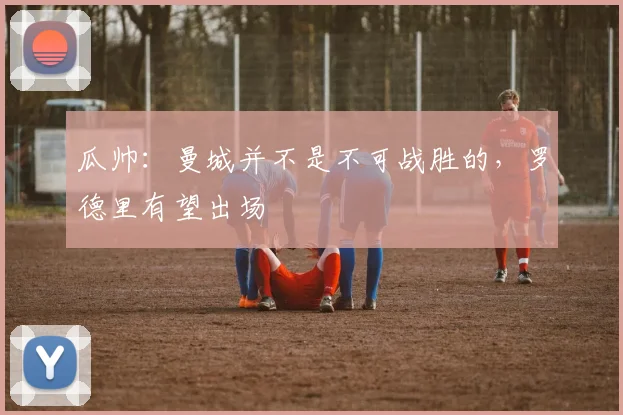 瓜帅：曼城并不是不可战胜的，罗德里有望出场