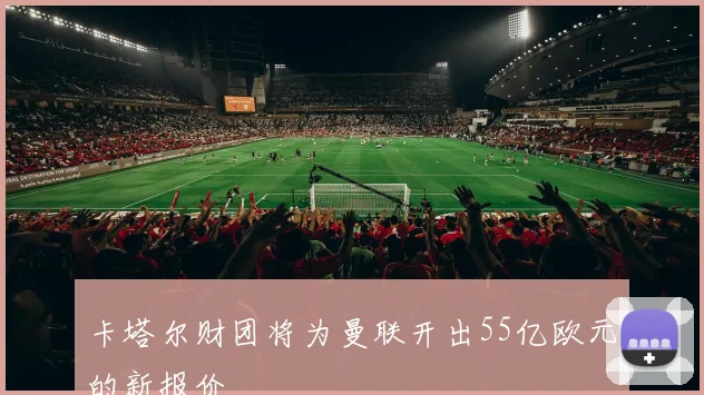 卡塔尔财团将为曼联开出55亿欧元的新报价