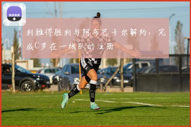 利雅得胜利与阿布巴卡尔解约，完成C罗在一线队的注册