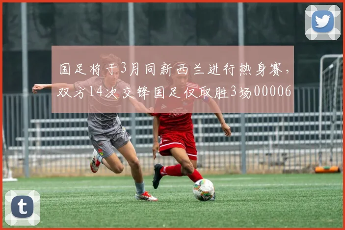 国足将于3月同新西兰进行热身赛，双方14次交锋国足仅取胜3场0000644