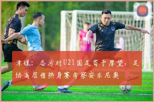 津媒：各方对U21国足寄予厚望，足协高层借热身赛考察安东尼奥