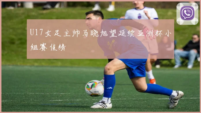 U17女足主帅马晓旭望延续亚洲杯小组赛佳绩