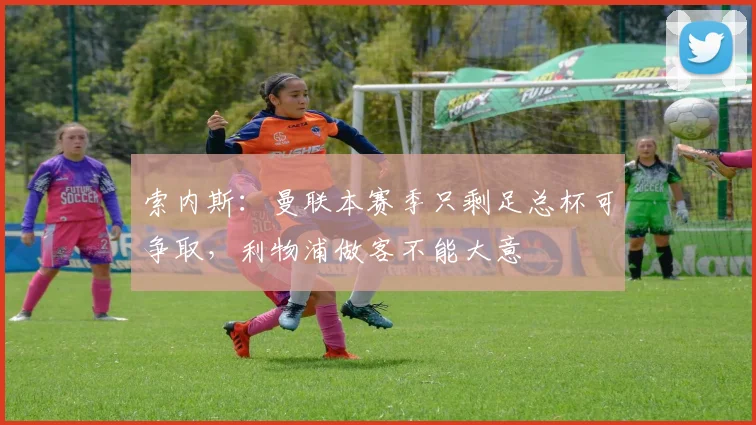 索内斯：曼联本赛季只剩足总杯可争取，利物浦做客不能大意