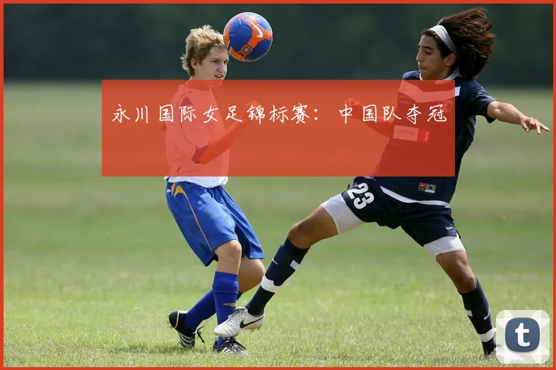 永川国际女足锦标赛：中国队夺冠