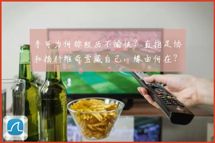 李可为何称经历不愉快？直指足协和扬科维奇雪藏自己，缘由何在？