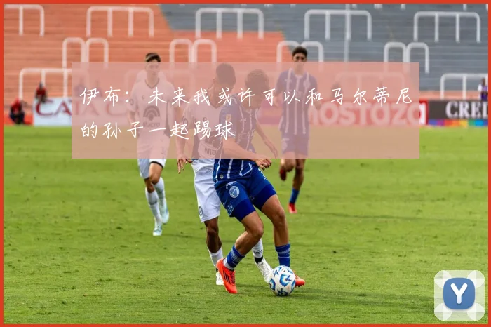 伊布：未来我或许可以和马尔蒂尼的孙子一起踢球