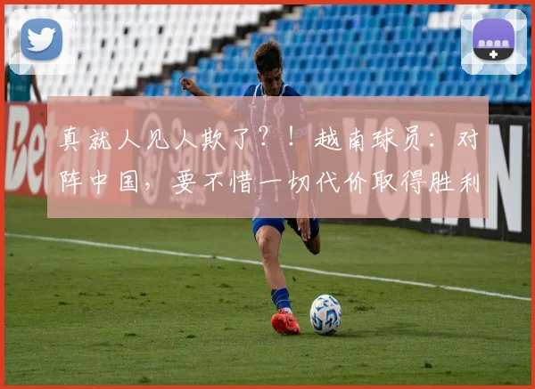 真就人见人欺了？！越南球员：对阵中国，要不惜一切代价取得胜利
