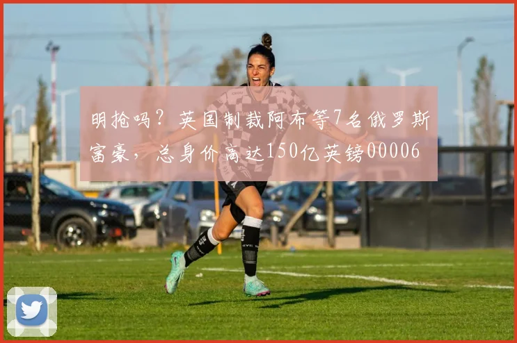 明抢吗？英国制裁阿布等7名俄罗斯富豪，总身价高达150亿英镑0000644