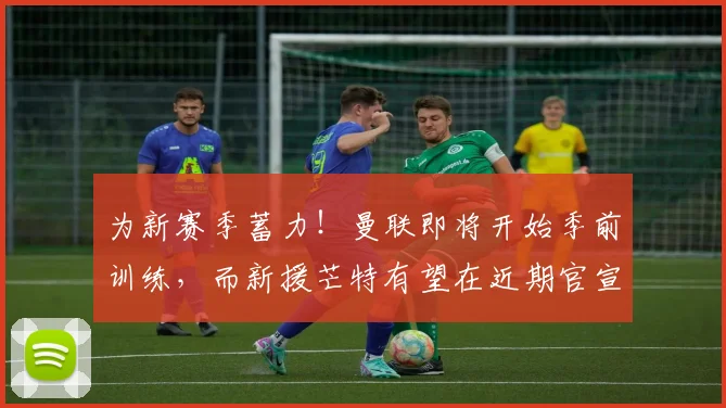为新赛季蓄力！曼联即将开始季前训练，而新援芒特有望在近期官宣