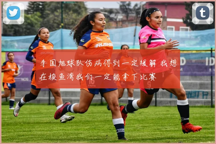李国旭球队伤病得到一定缓解 我想在梭鱼湾我们一定能拿下比赛