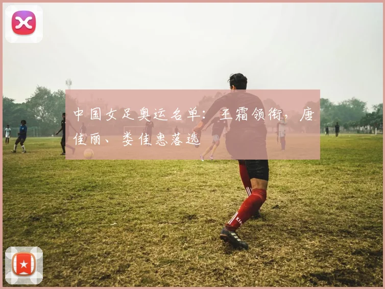 中国女足奥运名单：王霜领衔，唐佳丽、娄佳惠落选