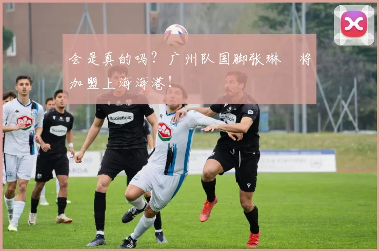 会是真的吗？广州队国脚张琳芃将加盟上海海港！