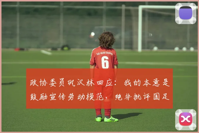 政协委员巩汉林回应：我的本意是鼓励宣传劳动模范，绝非批评国足