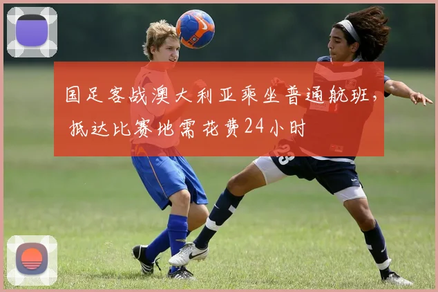 国足客战澳大利亚乘坐普通航班， 抵达比赛地需花费24小时