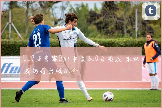 U17亚青赛B组中国队0分垫底 末轮战仍存出线机会