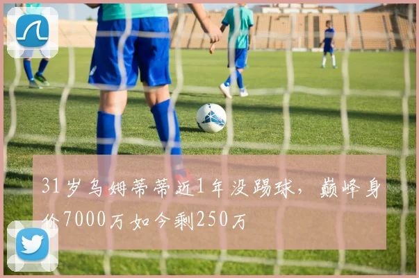 31岁乌姆蒂蒂近1年没踢球，巅峰身价7000万如今剩250万