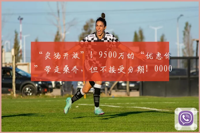 “卖场开放”！9500万的“优惠价”带走桑乔，但不接受分期！0000644