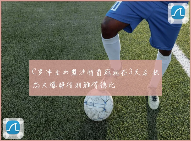 C罗冲击加盟沙特首冠就在3天后 状态火爆静待利雅得德比