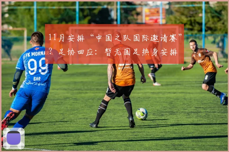 11月安排“中国之队国际邀请赛”？足协回应：暂无国足热身安排