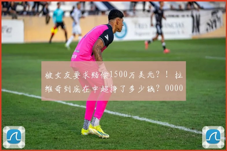 被女友要求赔偿1500万美元？！拉维奇到底在中超挣了多少钱？0000644