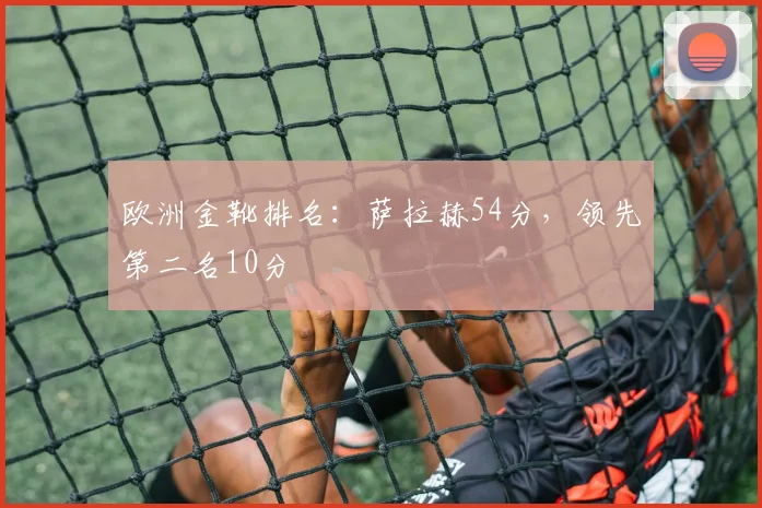 欧洲金靴排名：萨拉赫54分，领先第二名10分