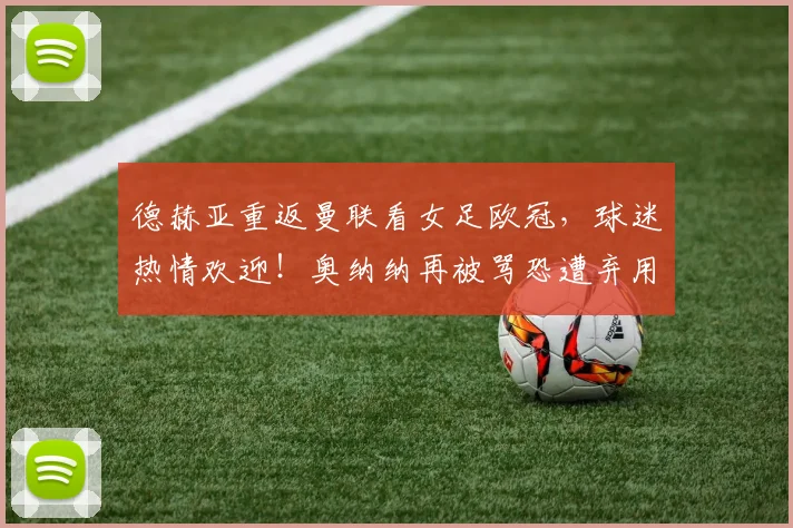 德赫亚重返曼联看女足欧冠，球迷热情欢迎！奥纳纳再被骂恐遭弃用