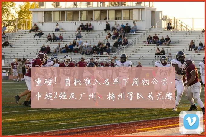 重磅！首批准入名单下周初公示，中超2强及广州、梅州等队或无缘，成都蓉城亦存变数