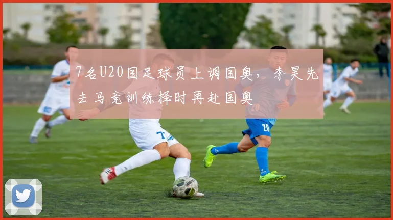 7名U20国足球员上调国奥，李昊先去马竞训练择时再赴国奥