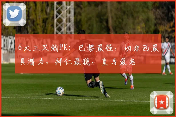 6大三叉戟PK：巴黎最强，切尔西最具潜力，拜仁最稳，皇马最老