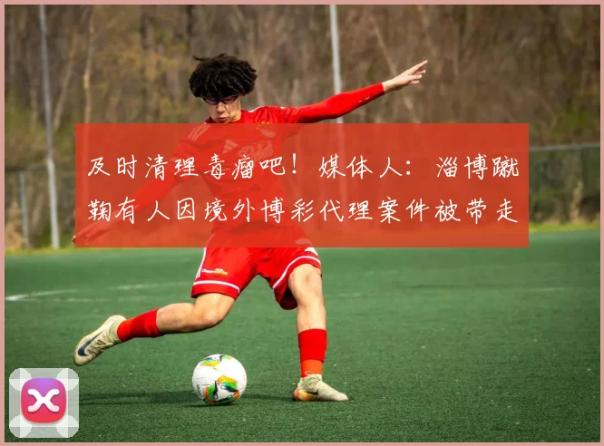及时清理毒瘤吧！媒体人：淄博蹴鞠有人因境外博彩代理案件被带走