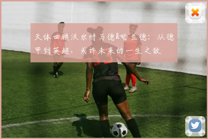 天体回顾沃尔特马德&哈兰德：从德甲到英超，或许未来的一生之敌