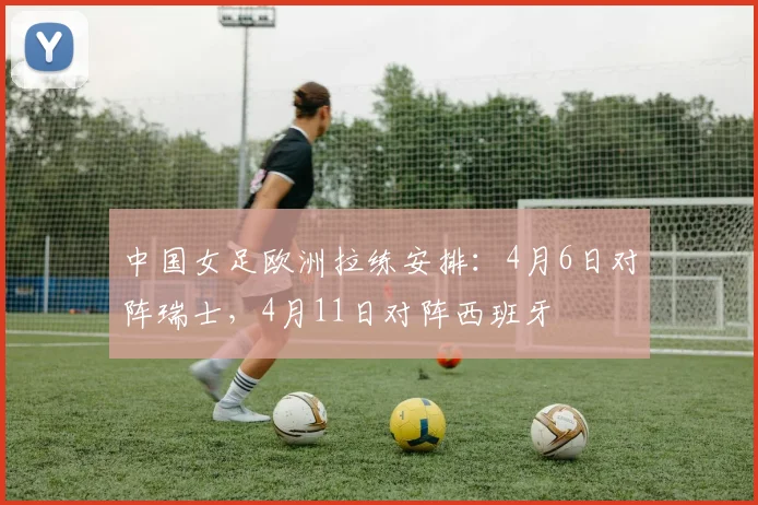 中国女足欧洲拉练安排：4月6日对阵瑞士，4月11日对阵西班牙