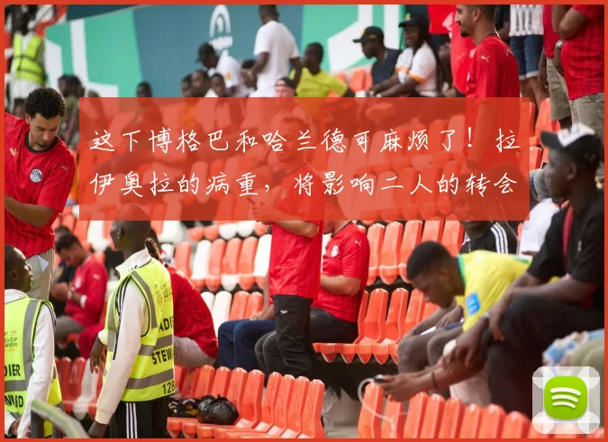 这下博格巴和哈兰德可麻烦了！拉伊奥拉的病重，将影响二人的转会