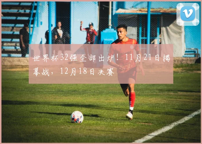 世界杯32强全部出炉！11月21日揭幕战，12月18日决赛