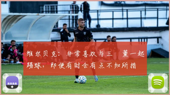 维尔贝克：非常喜欢与三笘薰一起踢球，即便有时会有点不知所措