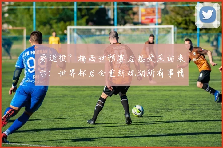 要退役？梅西世预赛后接受采访表示：世界杯后会重新规划所有事情