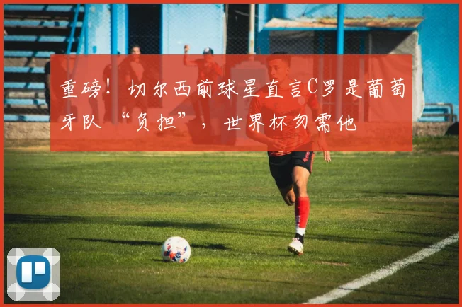 重磅！切尔西前球星直言C罗是葡萄牙队 “负担”，世界杯勿需他
