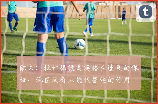 欧文：拉什福德是英格兰速度的保证，现在没有人能代替他的作用