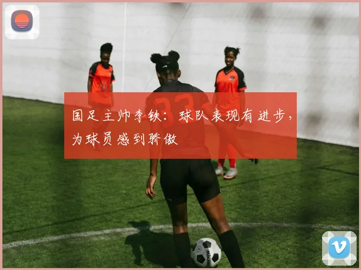 国足主帅李铁：球队表现有进步，为球员感到骄傲
